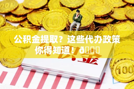 诏安公积金提取？这些代办政策你得知道！😎
