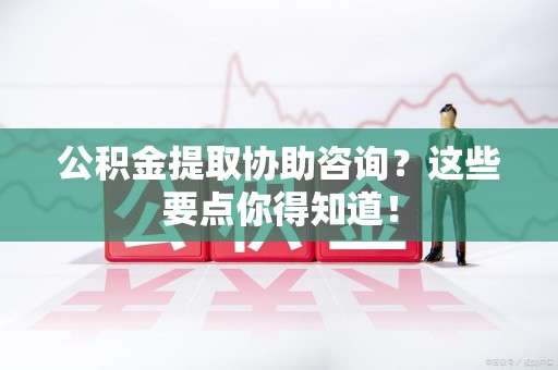 诏安公积金提取协助咨询？这些要点你得知道！