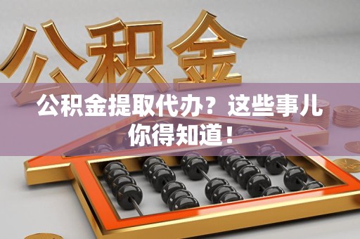 诏安公积金提取代办？这些事儿你得知道！