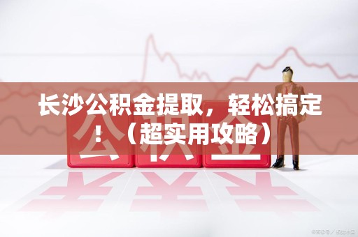诏安长沙公积金提取，轻松搞定！（超实用攻略）