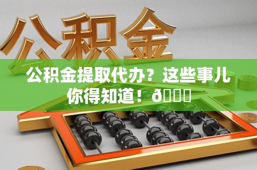 诏安公积金提取代办？这些事儿你得知道！😎