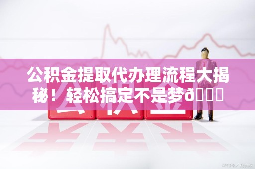 诏安公积金提取代办理流程大揭秘！轻松搞定不是梦😎
