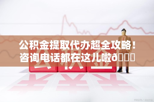 诏安公积金提取代办超全攻略！咨询电话都在这儿啦😎
