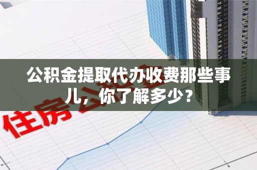 诏安公积金提取代办收费那些事儿,你了解多少? 诏安公积金提取代办收费那些事儿,你了解多少?