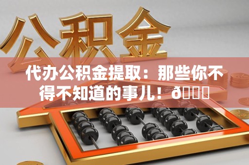 诏安代办公积金提取：那些你不得不知道的事儿！😎