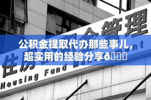诏安公积金提取代办那些事儿，超实用的经验分享😎
