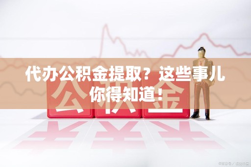 诏安代办公积金提取？这些事儿你得知道！