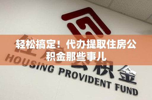 诏安轻松搞定！代办提取住房公积金那些事儿