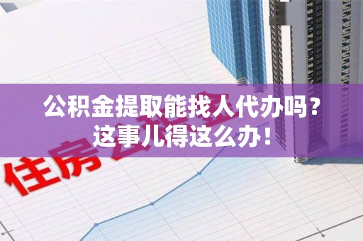 诏安公积金提取能找人代办吗？这事儿得这么办！