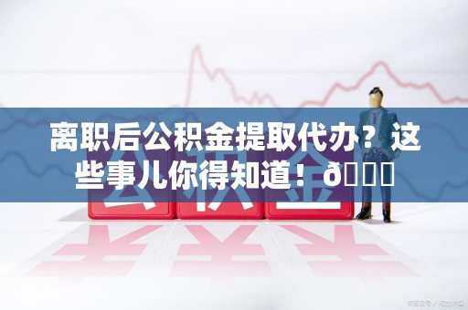 诏安离职后公积金提取代办？这些事儿你得知道！😎
