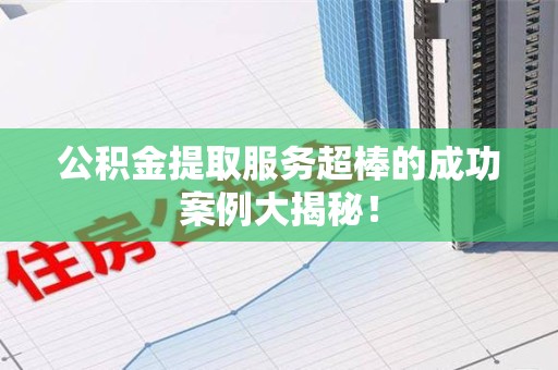 诏安公积金提取服务超棒的成功案例大揭秘！