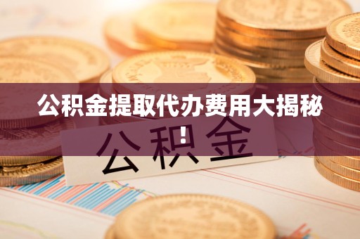 诏安公积金提取代办费用大揭秘! 诏安公积金提取代办费用大揭秘!