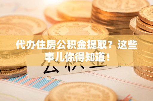 诏安代办住房公积金提取？这些事儿你得知道！