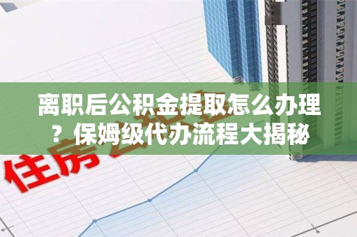 诏安离职后公积金提取怎么办理?保姆级代办流程大揭秘 诏安离职后公积金提取怎么办理?保姆级代办流程大揭秘