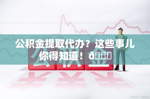 诏安公积金提取代办？这些事儿你得知道！😎