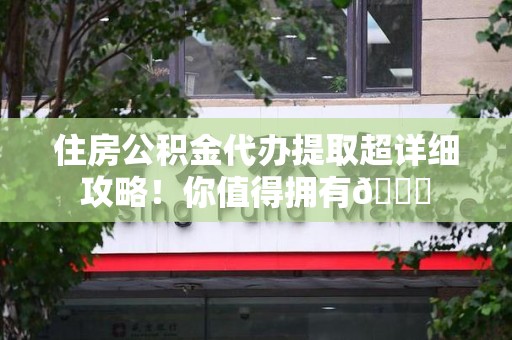 诏安住房公积金代办提取超详细攻略！你值得拥有😎
