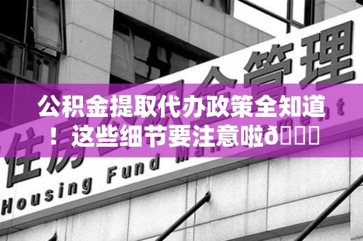 诏安公积金提取代办政策全知道！这些细节要注意啦😉