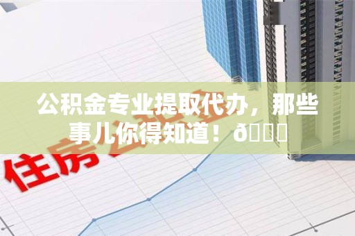 诏安公积金专业提取代办，那些事儿你得知道！😎