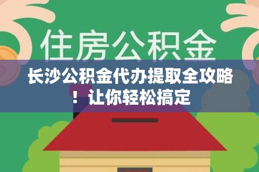 诏安长沙公积金代办提取全攻略！让你轻松搞定
