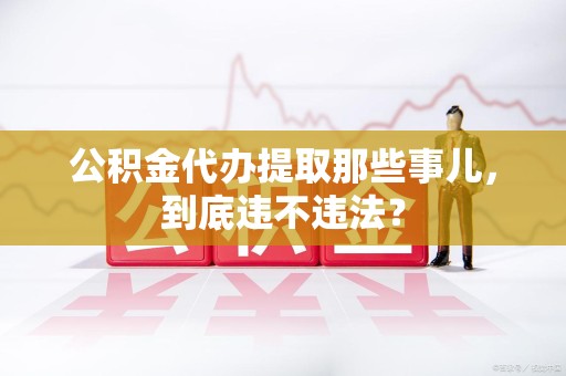 诏安公积金代办提取那些事儿，到底违不违法？