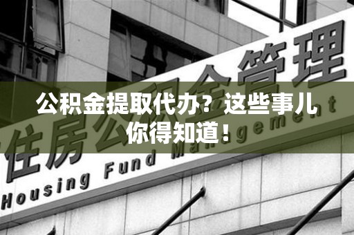 诏安公积金提取代办？这些事儿你得知道！