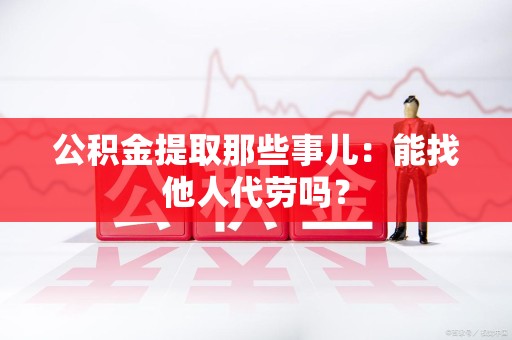 诏安公积金提取那些事儿：能找他人代劳吗？
