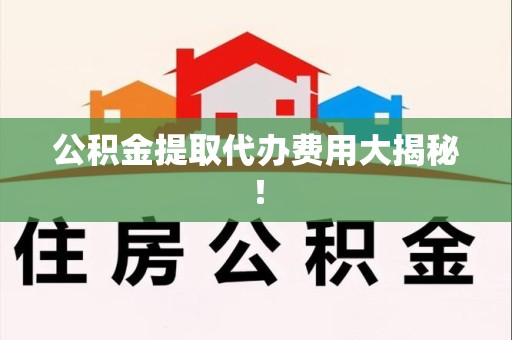 诏安公积金提取代办费用大揭秘! 诏安公积金提取代办费用大揭秘!