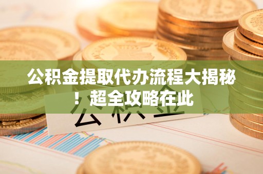 诏安公积金提取代办流程大揭秘!超全攻略在此 诏安公积金提取代办流程大揭秘!超全攻略在此