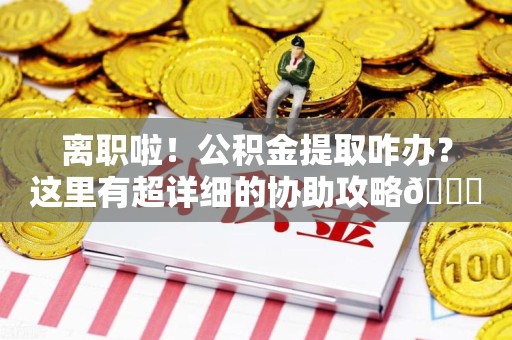 诏安离职啦！公积金提取咋办？这里有超详细的协助攻略😎