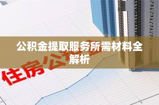 诏安公积金提取服务所需材料全解析 诏安公积金提取服务所需材料全解析