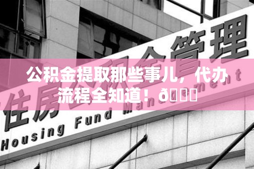 诏安公积金提取那些事儿,代办流程全知道!😎 诏安公积金提取那些事儿,代办流程全知道!😎