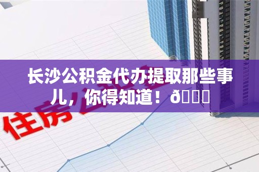 诏安长沙公积金代办提取那些事儿，你得知道！😎