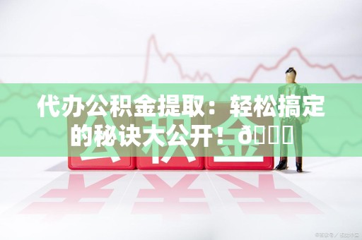 诏安代办公积金提取：轻松搞定的秘诀大公开！😎