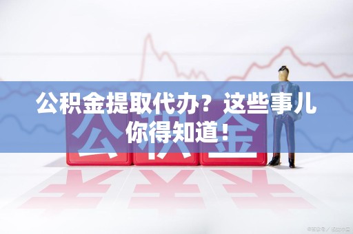诏安公积金提取代办？这些事儿你得知道！
