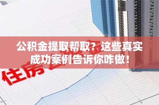 诏安公积金提取帮取？这些真实成功案例告诉你咋做！